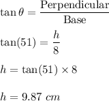 \tan\theta=\dfrac{\text{Perpendicular}}{\text{Base}}\\\\\tan(51)=\dfrac{h}{8}\\\\h=\tan(51)\times 8\\\\h=9.87\ cm