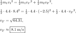 \frac{1}{2}m_1{v_1}^2=\frac{1}{2}m_1{v_{1'}}^2+\frac{1}{2}m_2{v_{2'}}^2,\\\\\frac{1}{2}\cdot4.4\cdot8.4^2=\frac{1}{2}\cdot 4.4 \cdot (-2.5)^2+\frac{1}{2}\cdot 4.4\cdot {v_{2'}}^2,\\\\{v_{2'}}=\sqrt{64.31},\\\\{v_{2'}}\approx\fbox{$8.1\:\mathrm{m/s}$}