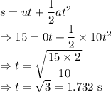 s=ut+\dfrac{1}{2}at^2\\\Rightarrow 15=0t+\dfrac{1}{2}\times 10t^2\\\Rightarrow t=\sqrt{\dfrac{15\times 2}{10}}\\\Rightarrow t=\sqrt{3}=1.732\ \text{s}