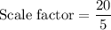 \text{Scale factor}=\dfrac{20}{5}