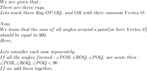 We\ are\ given\ that:\\There\ are\ three\ rays.\\Lets\ mark\ them\ Ray\ OP, OQ,\ and\ OR\ with\ their\ common\ Vertex\ O.\\\\Now,\\We\ know\ that\ the\ sum\ of\ all\ angles\ around\ a\ point[or\ here\ Vertex\ O]\\ should\ be\ equal\ to\ 360.\\Here,\\\\Lets\ consider\ each\ case\ sepearately.\\If\ all\ the\ angles\ formed: \angle POR, \angle ROQ, \angle POQ,\ are\ acute\ then:\\\angle POR, \angle ROQ, \angle POQ