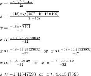 x = \frac{-b\pm\sqrt{b^2-4ac}}{2a}\\\\x = \frac{-(48)\pm\sqrt{(48)^2-4(-16)(100)}}{2(-16)}\\\\x = \frac{-48\pm\sqrt{8704}}{-32}\\\\x \approx \frac{-48\pm93.29523032}{-32}\\\\x \approx \frac{-48+93.29523032}{-32}\ \text{ or } \ x \approx \frac{-48-93.29523032}{-32}\\\\x \approx \frac{45.29523032}{-32}\ \text{ or } \ x \approx \frac{-141.2952303}{-32}\\\\x \approx -1.41547593\ \text{ or } \ x \approx 4.41547595\\\\