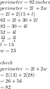 perimeter = 82 \: inches \\ perimeter = 2l \:  + 2w \\  = 2l + 2(15 + l) \\ 82 = 2l + 30 + 2l \\ 82 - 30 = 4l \\ 52 = 4l \\  \frac{52}{4}  =  \frac{4l}{4}  \\ l = 13 \\ w = 23 \\  \\ check \\ perimeter \:  = 2l + 2w \\  = 2(13) + 2(28) \\  = 26 + 56 \\  = 82