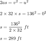 2as =  v^2 -u^2 \\\\2\times 32 \times s = 136^2 -0^2\\\\s = \dfrac{136^2}{2\times 32}\ ft\\\\s = 289 \ ft