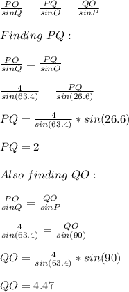 \frac{PO}{sin Q}= \frac{PQ}{sinO}= \frac{QO}{sin P}\\\\Finding\ PQ  :\\\\\frac{PO}{sin Q}= \frac{PQ}{sinO}\\\\\frac{4}{sin(63.4)} =\frac{PQ}{sin(26.6)}\\\\PQ= \frac{4}{sin(63.4)} *sin(26.6)\\\\PQ = 2\\\\Also\ finding\ QO:\\\\\frac{PO}{sin Q}= \frac{QO}{sinP}\\\\\frac{4}{sin(63.4)} =\frac{QO}{sin(90)}\\\\QO=\frac{4}{sin(63.4)} *sin(90)\\\\QO = 4.47