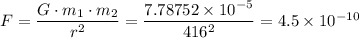 F = \dfrac{G \cdot m_{1} \cdot m_{2}}{r^{2}} = \dfrac{7.78752 \times 10^{-5}}{416^2}  = 4.5 \times 10^{-10}