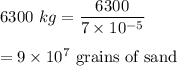 6300\ kg=\dfrac{6300}{7\times 10^{-5}}\\\\=9\times 10^7\ \text{grains of sand}