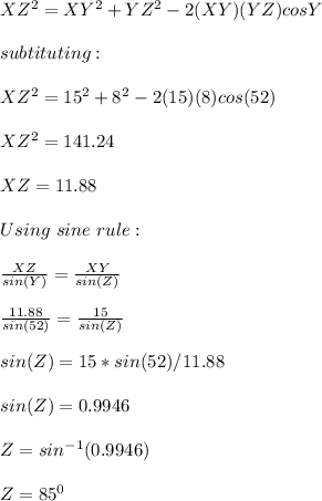 XZ^2=XY^2+YZ^2-2(XY)(YZ)cosY\\\\subtituting:\\\\XZ^2=15^2+8^2-2(15)(8)cos(52)\\\\XZ^2=141.24\\\\XZ=11.88\\\\Using\ sine\ rule:\\\\\frac{XZ}{sin(Y)}=\frac{XY}{sin(Z)}\\\\\frac{11.88}{sin(52)}=\frac{15}{sin(Z)}\\\\sin(Z)=15*sin(52) /11.88\\\\sin(Z)=0.9946\\\\Z=sin^{-1}(0.9946)\\\\Z=85^0