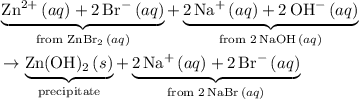 \begin{aligned}&\underbrace{{\rm Zn^{2+}}\, (aq) + 2\, {\rm Br^{-}}\, (aq)}_{\text{from ${\rm ZnBr_2}\, (aq)$}} + \underbrace{2\, {\rm Na^{+}}\, (aq) + 2\, {\rm OH^{-}}\, (aq)}_{\text{from $2\, {\rm NaOH}\, (aq)$}} \\ & \to \underbrace{{\rm Zn(OH)_2}\, (s)}_{\text{precipitate}} + \underbrace{2\, {\rm Na^{+}}\, (aq) + 2\, {\rm Br^{-}}\, (aq)}_{\text{from $2\, {\rm NaBr}\, (aq)$}}\end{aligned}