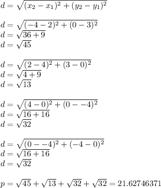 d=\sqrt{(x_2-x_1)^2+(y_2-y_1)^2}\\\\d=\sqrt{(-4-2)^2+(0-3)^2}\\d=\sqrt{36+9}\\d=\sqrt{45}\\\\ d=\sqrt{(2-4)^2+(3-0)^2}\\d=\sqrt{4+9}\\d=\sqrt{13}\\\\d=\sqrt{(4-0)^2+(0--4)^2}\\d=\sqrt{16+16}\\d=\sqrt{32}\\\\d=\sqrt{(0--4)^2+(-4-0)^2}\\d=\sqrt{16+16}\\d=\sqrt{32}\\\\p=\sqrt{45}+\sqrt{13}+\sqrt{32}+\sqrt{32}=21.62746371