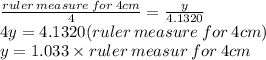 \frac{ruler \:  measure \: for \: 4cm}{4}  =  \frac{y}{4.1320}  \\ 4y = 4.1320(ruler \: measure \: for \: 4cm) \\ y = 1.033 \times ruler \: measur \: for \: 4cm