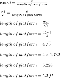 \cos 30 \degree =  \frac{6}{length \: of \: platform}  \\  \\  \frac{ \sqrt{3} }{2} =  \frac{6}{length \: of \: platform}  \\  \\ length \: of \: platform  = \frac{2 \times 6}{ \sqrt{3} }  \\  \\ length \: of \: platform  = \frac{12\sqrt{3} }{ 3}  \\  \\ length \: of \: platform  =4 \sqrt{3}  \\  \\ length \: of \: platform  =4 \times 1.732 \\  \\  length \: of \: platform = 5.228 \\  \\ length \: of \: platform  = 5.2 \: ft