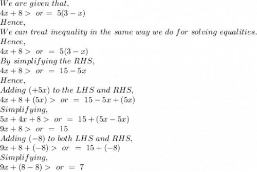 We\ are\ given\ that,\\4x+8\ or =\ 5(3-x)\\Hence,\\We\ can\ treat\ inequality\ in\ the\ same\ way\ we\ do\ for\ solving\ equalities.\\Hence,\\4x+8\ or\ =\ 5(3-x)\\By\ simplifying\ the\ RHS,\\4x+8 \ or\ =\ 15-5x\\Hence,\\Adding\ (+5x)\ to\ the\ LHS\ and\ RHS,\\4x+8+(5x) \ or\ =\ 15-5x+(5x)\\Simplifying,\\5x+4x+8  \ or\ =\ 15+(5x-5x)\\9x+8  \ or\ =\ 15\\Adding\ (-8)\ to\ both\ LHS\ and\ RHS,\\9x+8+(-8)  \ or\ =\ 15+(-8)\\Simplifying,\\9x+(8-8)  \ or\ =\  7\\