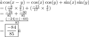 →\cos(x - y)  =  \cos(x)\cos(y) + \sin(x) \sin(y)   \\  =(\frac{ - 8}{17}\times \frac{3}{5}) +(\frac{ - 15}{17}   \times  \frac{4}{5}) \\  =  \frac{ - 24}{85}   +  \frac{ - 60}{85}  \\  =  \frac{ (- 24) + ( - 60)}{85}  \\  =  \boxed{ \frac{ - 84}{85} }✓