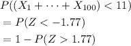 \begin{aligned} & P( (X_1 + \cdots + X_{100}) < 11) \\ &= P(Z < -1.77) \\ &= 1 - P(Z 1.77) \end{aligned}