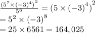 \frac{  {( {5}^{7} \times  {( - 3)}^{4}  )}^{2} }{ {5}^{6} }   =   {(5 \times  {( - 3)}^{4}) }^{2}   \\ =  {5}^{2}  \times  {( - 3)}^{8}   \\  = 25 \times 6561 = 164,025