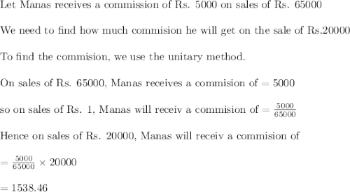 \\&#10;\text{Let Manas receives a commission of Rs. 5000 on sales of Rs. 65000}\\&#10;\\&#10;\text{We need to find how much commision he will get on the sale of Rs.20000}\\&#10;\\&#10;\text{To find the commision, we use the unitary method.}\\&#10;\\&#10;\text{On sales of Rs. 65000, Manas receives a commision of}=5000\\&#10;\\&#10;\text{so on sales of Rs. 1, Manas will receiv a commision of}=\frac{5000}{65000}\\&#10;\\&#10;\text{Hence on sales of Rs. 20000, Manas will receiv a commision of}\\&#10;\\=\frac{5000}{65000}\times 20000\\&#10;\\&#10;=1538.46