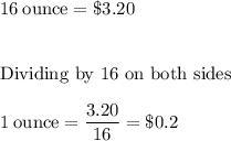16 \: \rm ounce = \$3.20\\\\\\&#10;\text{Dividing by 16 on both sides}\\\\&#10;1 \rm \: ounce = \dfrac{3.20}{16} = \$0.2