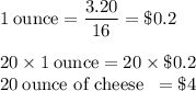 1 \rm \: ounce = \dfrac{3.20}{16} = \$0.2\\&#10;\\&#10;20 \times 1 \rm \: ounce = 20 \times \$0.2\\&#10;20 \text{\:ounce of cheese \:}= \$4