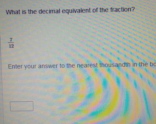 What is the decimal equivalent of the fraction? 7/12 enter your answer to the nearest thousandths i