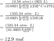 =\frac{(0.58 \ atm) \times (923 \ L) }{ (0.0821 \frac{L \cdot atm}{K \cdot mol})(232^{\circ} C +273)}\\\\=\frac{(535.34 \ atm \cdot \ L) }{ (0.0821 \frac{L \cdot atm}{K \cdot mol})(505)K}\\\\=\frac{(535.34 \ atm \cdot \ L) }{ (41.4605 \frac{L \cdot atm}{mol})}\\\\= 12.9 \ mol