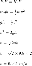 P.E = K.E\\\\mgh = \frac{1}{2} mv^2\\\\gh = \frac{1}{2} v^2\\\\v^2 = 2gh\\\\v = \sqrt{2gh} \\\\v = \sqrt{2\times 9.8\times 2} \\\\v = 6.261 \ m / s