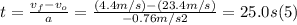 t =\frac{v_{f}-v_{o}}{a} = \frac{(4.4m/s)-(23.4m/s)}{-0.76m/s2} = 25.0 s  (5)