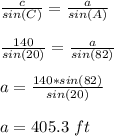 \frac{c}{sin(C)}=\frac{a}{sin(A)}\\\\\frac{140}{sin(20)}=\frac{a}{sin(82)}\\\\a=    \frac{140*sin (82)}{sin(20)}\\\\a=405.3\ ft