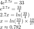 4 {e}^{2.7x}  = 33 \\ {e}^{2.7x} =  \frac{33}{4}  \\ 2.7x =  ln( \frac{33}{4} )  \\ x =  ln( \frac{33}{4} )  \times  \frac{ 10}{27} \\ x  \approx 0.782