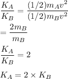 \dfrac{K_A}{K_B}=\dfrac{(1/2)m_Av^2}{(1/2)m_Bv^2}\\\\=\dfrac{2m_B}{m_B}\\\\\dfrac{K_A}{K_B}=2\\\\K_A=2\times K_B