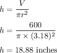 h=\dfrac{V}{\pi r^2}\\\\h=\dfrac{600}{\pi\times (3.18)^2}\\\\h=18.88\ \text{inches}