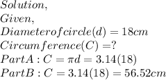 Solution,\\Given,\\Diameter of circle(d)=18cm\\Circumference(C)=?\\Part A: C = \pi d = 3.14(18)\\Part B: C = 3.14(18) = 56.52cm