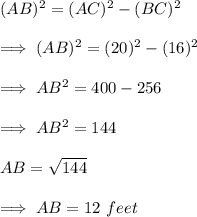 (AB)^2 = (AC)^2 - (BC)^2 \\\\\ \implies (AB)^2 = (20)^2 - (16)^2 \\\\\ \implies AB^2 = 400-256 \\\\\ \implies AB^2 = 144 \\\\\ AB = {\sqrt{144}} \\\\\ \implies AB=12 ~feet
