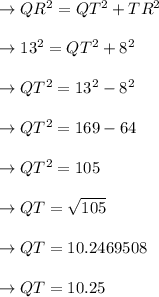 \to QR^2=QT^2+TR^2\\\\\to  13^2=QT^2+8^2\\\\\to QT^2= 13^2-8^2\\\\\to QT^2= 169-64\\\\\to QT^2=105\\\\\to QT=\sqrt{105}\\\\\to QT= 10.2469508\\\\ \to QT= 10.25