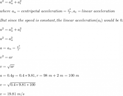 a^2=a_n^2+a_t^2\\\\where\ a_n=centripetal\ acceleration=\frac{v^2}{r},a_t=linear \ acceleration\\\\But\ since\ the \ speed\ is \ constant, the \  linear \ acceleration(a_t)\ would\ be\ 0.\\\\a^2=a_n^2+a_t^2\\\\a^2=a_n^2\\\\a=a_n=\frac{v^2}{r} \\\\v^2=ar\\\\v=\sqrt{ar} \\\\a=0.4g=0.4*9.81,r=98\ m+2\ m=100\ m\\\\v=\sqrt{0.4*9.81*100} \\\\v=19.81\ m/s