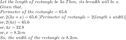 Let~the~length~of~rectangle~be~3x. Then,~its~breadth~will~be~x.\\Given~that,\\Perimeter~of~the~rectangle=65.6\\or, 2(3x+x) = 65.6 ~[Perimeter~of~rectangle=2(length+width)]\\or, 2(4x)=65.6\\or, 4x=32.8\\or, x = 8.2cm\\So,~the~width~of~the~rectangle~is~8.2cm.
