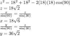 {z}^{2}  = 18 {}^{2}  + 18 {}^{2}  - 2(18)(18) \cos(90 )  \\ z = 18 \sqrt{2 }  \\  \frac{x}{ \sin(60) }  =  \frac{z}{ \sin(30) }  \\ x = 18 \sqrt{6}  \\  \frac{y}{ \sin(90) }  =  \frac{z}{ \sin(30) }  \\ y = 36 \sqrt{2}