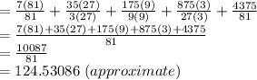 =\frac{7(81)}{81}+\frac{35(27)}{3(27)} +\frac{175(9)}{9(9)} +\frac{875(3)}{27(3)}+\frac{4375}{81}\\=\frac{7(81)+35(27)+175(9)+875(3)+4375}{81}\\=\frac{10087}{81}\\=124.53086~(approximate)