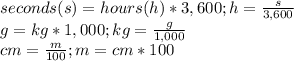 seconds (s) = hours (h) *3,600 ; h = \frac{s}{3,600} \\g = kg * 1,000; kg = \frac{g}{1,000} \\cm = \frac{m}{100};m = cm * 100