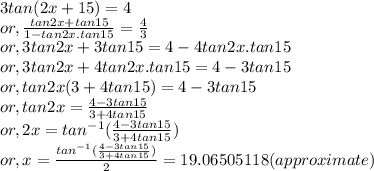 3tan(2x+15)=4\\or, \frac{tan2x+tan15}{1-tan2x.tan15} =\frac{4}{3}\\or, 3tan2x+3tan15=4-4tan2x.tan15 \\or, 3tan2x+4tan2x.tan15=4-3tan15\\or, tan2x(3+4tan15) = 4-3tan15\\or, tan2x = \frac{4-3tan15}{3+4tan15}\\or, 2x =tan^{-1}(\frac{4-3tan15}{3+4tan15})\\or, x = \frac{tan^{-1}(\frac{4-3tan15}{3+4tan15})}{2} = 19.06505118 (approximate)\\