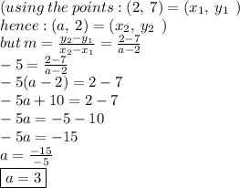 (using  \: the  \: points :  (2, \: 7) = ( x_{1}, \: y_{1}\:  \: )  \\ hence : (a, \: 2) = ( x_{2}, \: y_{2}\:  \: )  \\ but \: m = \frac{ y_{2} -y_{1} }{x_{2} - x_{1}} =  \frac{2 - 7}{a - 2} \\  - 5 = \frac{2 - 7}{a - 2} \\  - 5(a - 2) = 2 - 7 \\  - 5a + 10 = 2 - 7 \\ - 5a =  - 5 - 10 \\  - 5a =  - 15 \\ a =  \frac{ - 15}{ - 5}  \\  \boxed{a = 3}