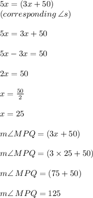 5x \degree = (3x + 50) \degree \\(corresponding \:\angle s) \\\\ 5x = 3x + 50 \\  \\ 5x - 3x = 50  \\  \\ 2x = 50 \\  \\ x =  \frac{50}{2}  \\  \\ x = 25 \\  \\ m\angle MPQ = (3x + 50) \degree \\  \\ m\angle MPQ = (3 \times 25 + 50) \degree \\  \\ m\angle \: MPQ = (75 + 50) \degree \\  \\ m\angle \: MPQ = 125 \degree \\  \\
