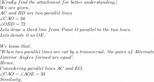 [Kindly\ find\ the\ attachment\ for\ better\ understanding.]\\We\ are\ given,\\AC\ and\ BD\ are\ two\ parallel\ lines\\\angle CAO=34\\\angle OBD=72\\Lets\ draw\ a\ third\ line\  from\ Point\ O\ parallel\ to\ the\ two\ lines.\\Lets\ denote\ it\ as\ OE.\\\\We\ know\ that,\\'When\ two\ parallel\ lines\ are\ cut\ by\ a\ transversal,\ the\ pairs\ of\ Alternate\\ Interior\ Angles\ formed\ are\ equal'.\\Hence,\\Considering\ parallel\ lines\ AC\ and\ EO,\\\angle CAO=\angle AOE=34\\Similarly,\\