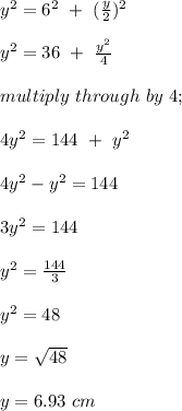 y^2 = 6^2 \ + \ (\frac{y}{2} )^2\\\\y^2 = 36 \ + \ \frac{y^2}{4} \\\\multiply\ through \ by \ 4;\\\\4y^2 =144 \ + \ y^2\\\\4y^2 - y^2 = 144\\\\3y^2 = 144\\\\y^2 = \frac{144}{3} \\\\y^2 = 48\\\\y = \sqrt{48} \\\\y = 6.93\ cm