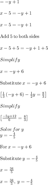 =-y+1\\\\x-5=-y+1\\\\x-5=-y+1\\\\\mathrm{Add\:}5\mathrm{\:to\:both\:sides}\\\\x-5+5=-y+1+5\\\\Simplify\\\\x=-y+6\\\\\mathrm{Substitute\:}x=-y+6\\\\\begin{bmatrix}\frac{1}{3}\left(-y+6\right)-\frac{1}{2}y=\frac{8}{3}\end{bmatrix}\\\\Simplify\\\\\begin{bmatrix}\frac{-5y+12}{6}=\frac{8}{3}\end{bmatrix}\\\\Solve\:for\:y\\y=-\frac{4}{5}\\\\\mathrm{For\:}x=-y+6\\\\\mathrm{Substitute\:}y=-\frac{4}{5}\\\\x=\frac{34}{5}\\\\x=\frac{34}{5},\:y=-\frac{4}{5}