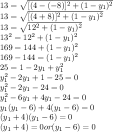 13= \sqrt{[(4-(-8)]^{2} + (1-y_{1})^{2}     }\\13= \sqrt{[(4+8)]^{2} + (1-y_{1})^{2}     }\\13= \sqrt{12^{2} + (1-y_{1})^{2}     }\\13^{2} = 12^{2} + (1-y_{1})^{2}  \\169 = 144 +(1-y_{1})^{2}\\169-144 = (1-y_{1})^{2}\\25 = 1 -2y_{1} +y_{1}^{2} \\y_{1}^{2} -2y_{1}+1-25 =0\\y_{1}^{2} -2y_{1}-24 =0\\y_{1}^{2} -6y_{1} + 4y_{1} -24 =0 \\y_{1}(y_{1}-6) +4(y_{1} -6) = 0\\(y_{1}+4)(y_{1}-6) =0\\(y_{1}+4)=0 or (y_{1}-6) =0