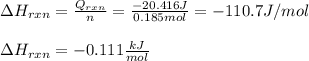 \Delta H_{rxn}=\frac{Q_{rxn}}{n} =\frac{-20.416J}{0.185mol} =-110.7J/mol\\\\\Delta H_{rxn}=-0.111 \frac{kJ}{mol}