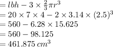 =lbh - 3\times \frac{2}{3} \pi r^3\\= 20\times 7\times 4 - 2\times 3.14\times (2.5)^3\\= 560 - 6.28\times 15.625\\= 560 - 98.125\\= 461.875 \: cm^3
