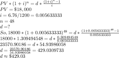 PV*(1+i)^n=d*\frac{(1+i)^n-1}{i}\\PV = \$18,000\\i=6.76/1200=0.005633333\\n=48\\d=?\\So, 18000*(1+0.005633333)^{48}=d*\frac{(1+0.005633333)^{48}-1}{0.005633333}\\18000*1.309494548=d*\frac{0.309494548}{0.005633333}\\23570.90186=d*54.93986058\\d=\frac{23570.90186}{54.93986058}=429.0309733\\d\approx\$429.03