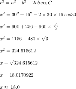{c}^{2}  =  {a}^{2}  +  {b}^{2}  - 2ab \cos C \\  \\  {x}^{2}  =  {30}^{2}  +  {16}^{2}  - 2 \times 30 \times 16 \: cos 30 \degree \\  \\  {x}^{2}  = 900 + 256 - 960 \times  \frac{ \sqrt{3} }{2} \\  \\  {x}^{2}  = 1156 - 480 \times   \sqrt{3}  \\  \\  {x}^{2}  = 324.615612 \\  \\ x =  \sqrt{324.615612}  \\  \\ x = 18.0170922 \\  \\ x \approx \: 18.0